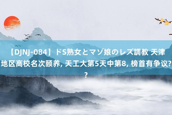 【DJNJ-084】ドS熟女とマゾ娘のレズ調教 天津地区高校名次颐养， 天工大第5天中第8， 榜首有争议?