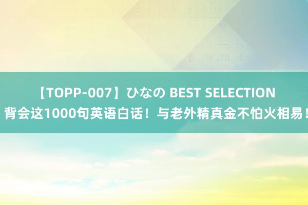 【TOPP-007】ひなの BEST SELECTION 背会这1000句英语白话！与老外精真金不怕火相易！