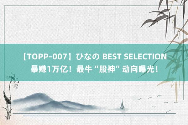 【TOPP-007】ひなの BEST SELECTION 暴赚1万亿！最牛“股神”动向曝光！