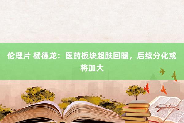 伦理片 杨德龙：医药板块超跌回暖，后续分化或将加大