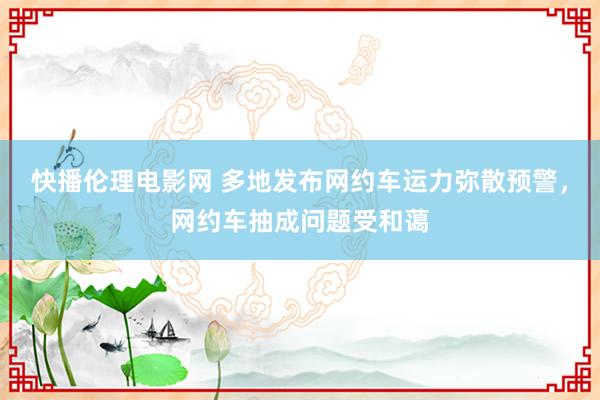 快播伦理电影网 多地发布网约车运力弥散预警，网约车抽成问题受和蔼