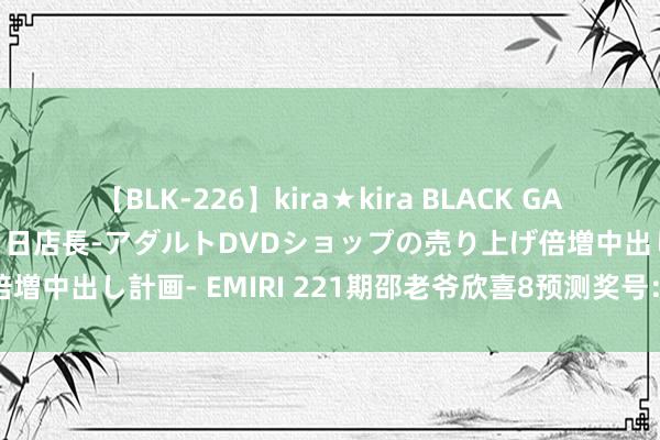 【BLK-226】kira★kira BLACK GAL 黒ギャル露出セクハラ1日店長-アダルトDVDショップの売り上げ倍増中出し計画- EMIRI 221期邵老爷欣喜8预测奖号：龙头凤尾推选