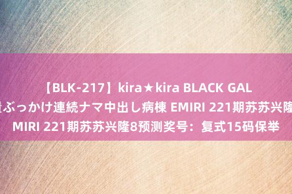 【BLK-217】kira★kira BLACK GAL黒ギャルご奉仕ナース 大量ぶっかけ連続ナマ中出し病棟 EMIRI 221期苏苏兴隆8预测奖号：复式15码保举