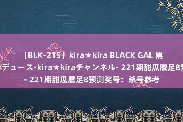 【BLK-215】kira★kira BLACK GAL 黒ギャル・EMIRIプロデュース-kira★kiraチャンネル- 221期甜瓜餍足8预测奖号：杀号参考