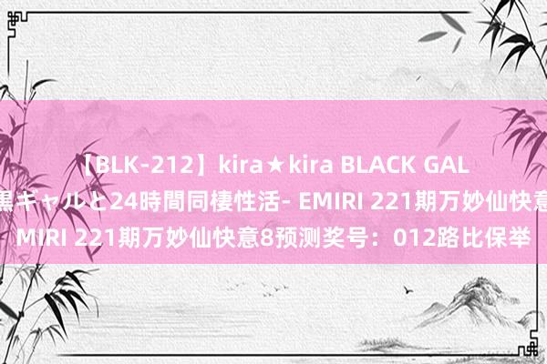 【BLK-212】kira★kira BLACK GAL レンタル痴女GAL-日焼け黒ギャルと24時間同棲性活- EMIRI 221期万妙仙快意8预测奖号：012路比保举