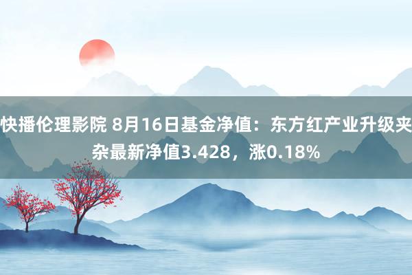 快播伦理影院 8月16日基金净值：东方红产业升级夹杂最新净值3.428，涨0.18%