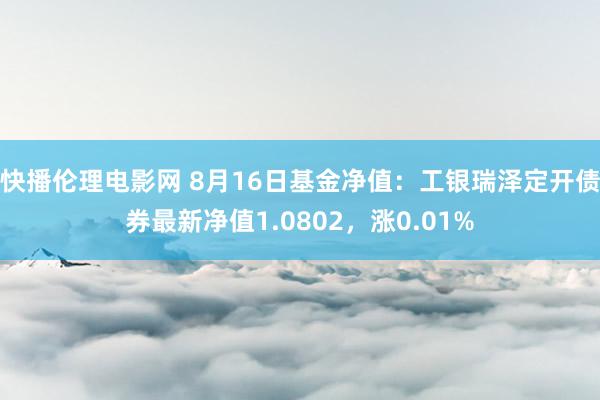 快播伦理电影网 8月16日基金净值：工银瑞泽定开债券最新净值1.0802，涨0.01%