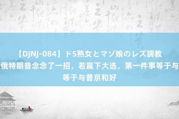 【DJNJ-084】ドS熟女とマゾ娘のレズ調教 为分化中俄特朗普念念了一招，若赢下大选，第一件事等于与普京和好