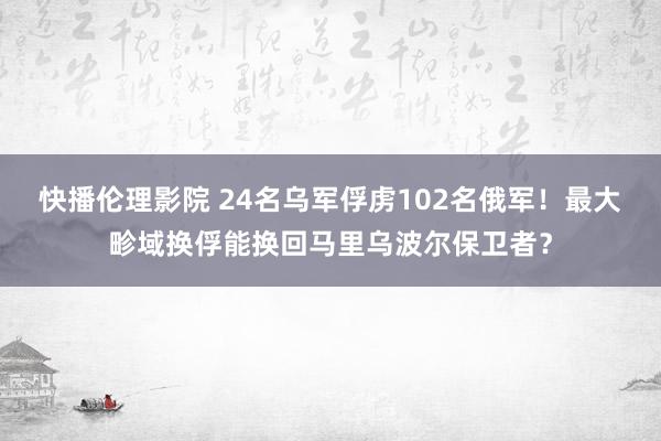 快播伦理影院 24名乌军俘虏102名俄军！最大畛域换俘能换回马里乌波尔保卫者？