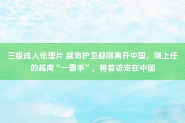 三级成人伦理片 越南护卫舰刚离开中国，刚上任的越南“一霸手”，将首访定在中国