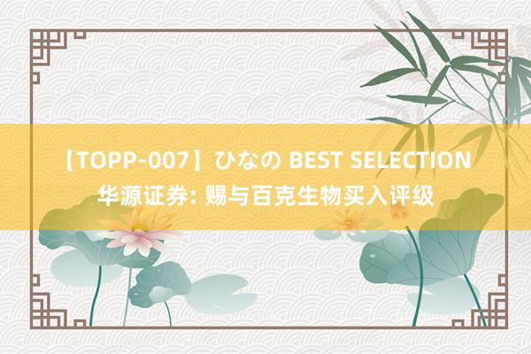 【TOPP-007】ひなの BEST SELECTION 华源证券: 赐与百克生物买入评级