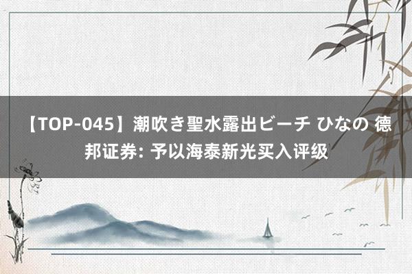 【TOP-045】潮吹き聖水露出ビーチ ひなの 德邦证券: 予以海泰新光买入评级