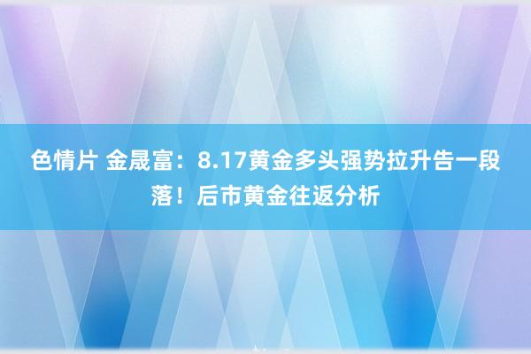 色情片 金晟富：8.17黄金多头强势拉升告一段落！后市黄金往返分析