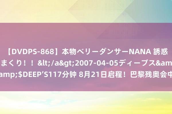 【DVDPS-868】本物ベリーダンサーNANA 誘惑の腰使いで潮吹きまくり！！</a>2007-04-05ディープス&$DEEP’S117分钟 8月21日启程！巴黎残奥会中国体育代表团将出征