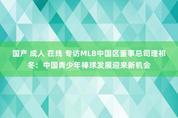 国产 成人 在线 专访MLB中国区董事总司理祁冬：中国青少年棒球发展迎来新机会