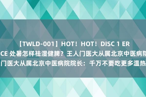 【TWLD-001】HOT！HOT！DISC 1 ERO-BODY BURNING DANCE 处暑怎样祛湿健脾？王人门医大从属北京中医病院院长：千万不要吃更多温热、温燥食物