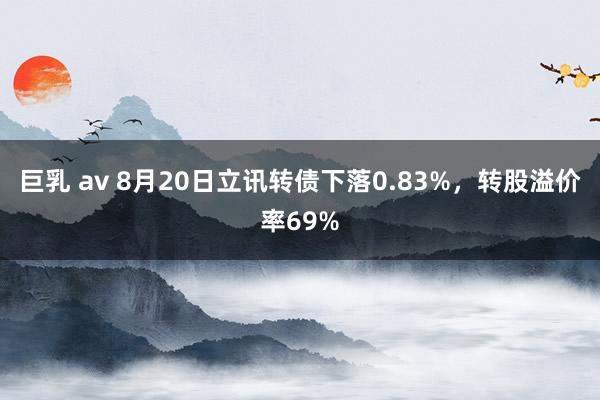 巨乳 av 8月20日立讯转债下落0.83%，转股溢价率69%