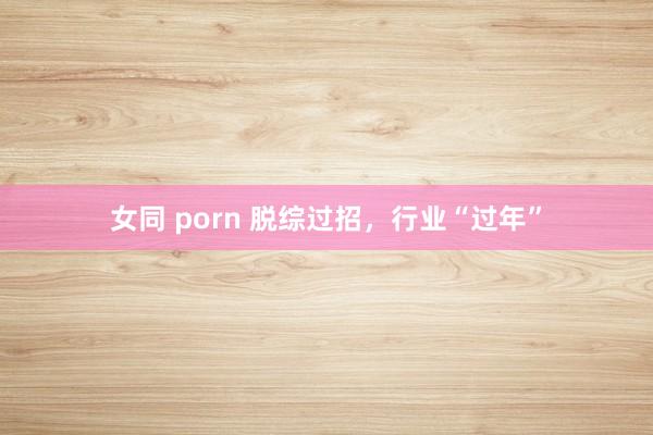 女同 porn 脱综过招，行业“过年”