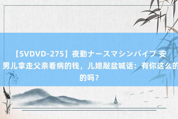 【SVDVD-275】夜勤ナースマシンバイブ 安徽：男儿拿走父亲看病的钱，儿媳敲盆喊话：有你这么的吗？