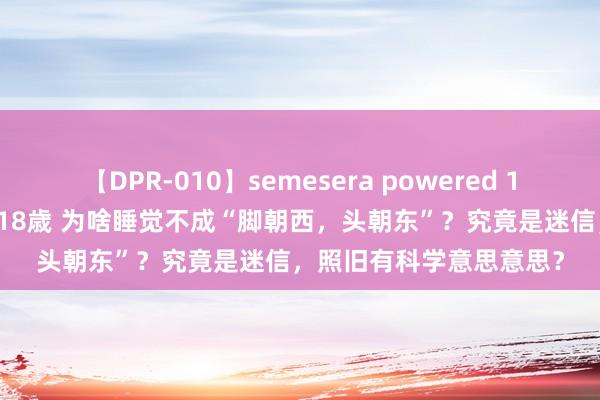 【DPR-010】semesera powered 10 ギャル女痴校生 リサ18歳 为啥睡觉不成“脚朝西，头朝东”？究竟是迷信，照旧有科学意思意思？