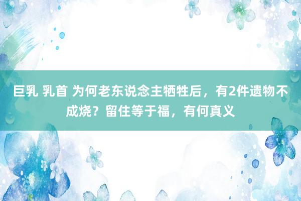 巨乳 乳首 为何老东说念主牺牲后，有2件遗物不成烧？留住等于福，有何真义