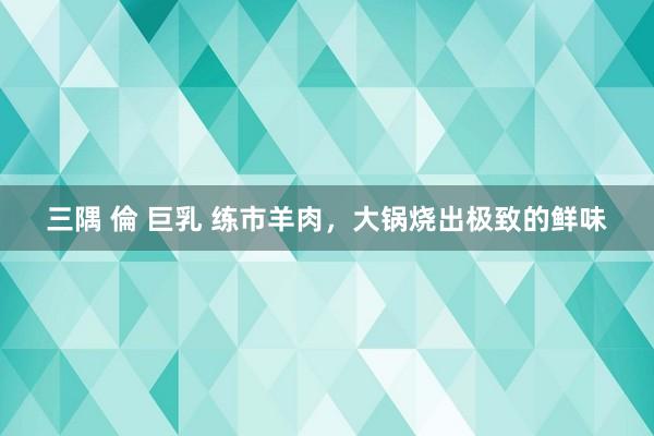 三隅 倫 巨乳 练市羊肉，大锅烧出极致的鲜味