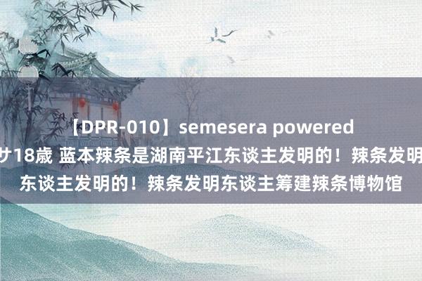 【DPR-010】semesera powered 10 ギャル女痴校生 リサ18歳 蓝本辣条是湖南平江东谈主发明的！辣条发明东谈主筹建辣条博物馆