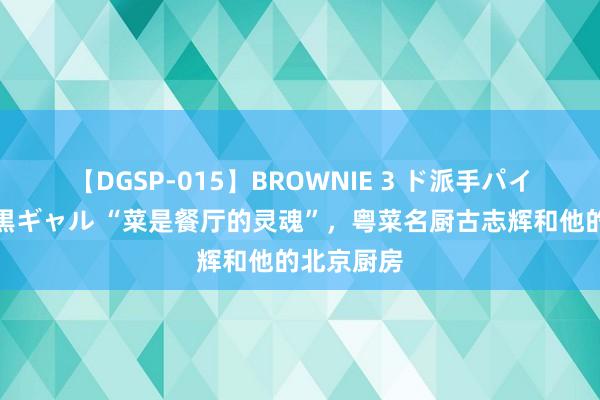 【DGSP-015】BROWNIE 3 ド派手パイパン強め黒ギャル “菜是餐厅的灵魂”，粤菜名厨古志辉和他的北京厨房