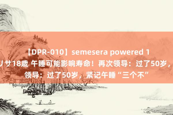 【DPR-010】semesera powered 10 ギャル女痴校生 リサ18歳 午睡可能影响寿命！再次领导：过了50岁，紧记午睡“三个不”