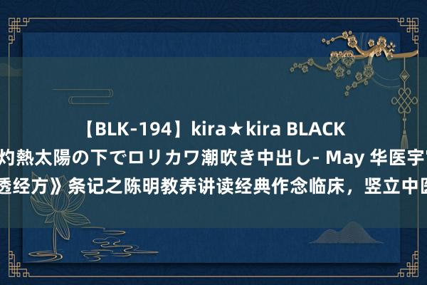 【BLK-194】kira★kira BLACK GAL 黒ギャル青姦露出-灼熱太陽の下でロリカワ潮吹き中出し- May 华医宇宙《讲透经方》条记之陈明教养讲读经典作念临床，竖立中医想维（七）柴胡桂枝汤临证应用