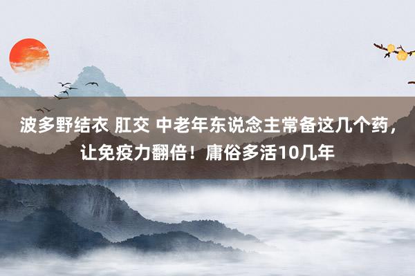 波多野结衣 肛交 中老年东说念主常备这几个药，让免疫力翻倍！庸俗多活10几年