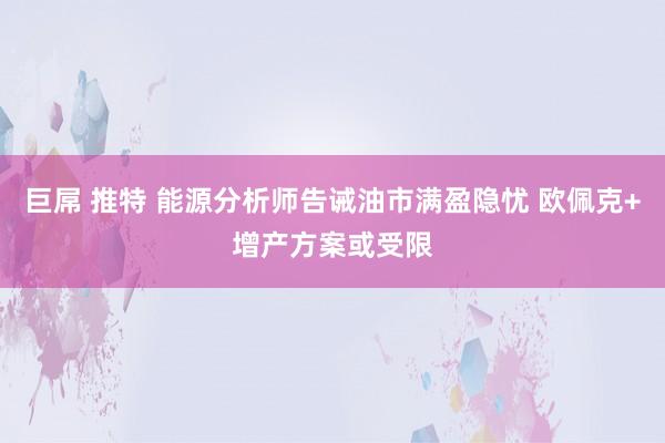 巨屌 推特 能源分析师告诫油市满盈隐忧 欧佩克+增产方案或受限