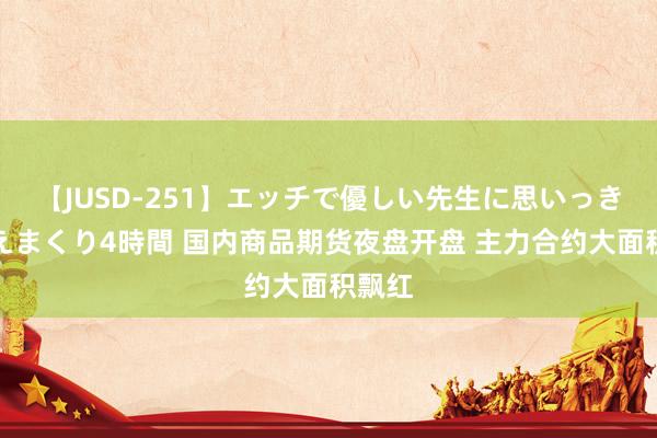 【JUSD-251】エッチで優しい先生に思いっきり甘えまくり4時間 国内商品期货夜盘开盘 主力合约大面积飘红