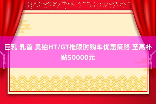 巨乳 乳首 昊铂HT/GT推限时购车优惠策略 至高补贴50000元