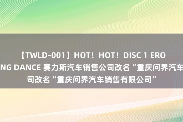 【TWLD-001】HOT！HOT！DISC 1 ERO-BODY BURNING DANCE 赛力斯汽车销售公司改名“重庆问界汽车销售有限公司”