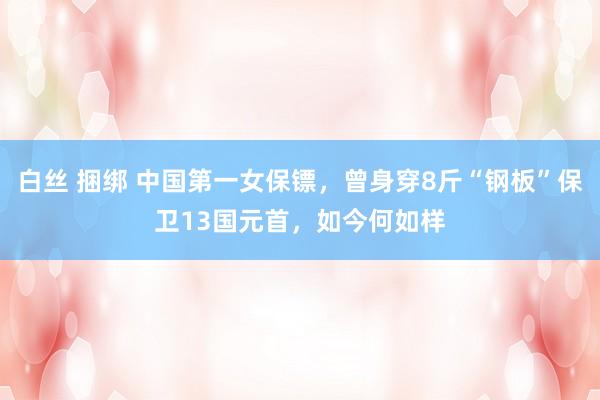 白丝 捆绑 中国第一女保镖，曾身穿8斤“钢板”保卫13国元首，如今何如样