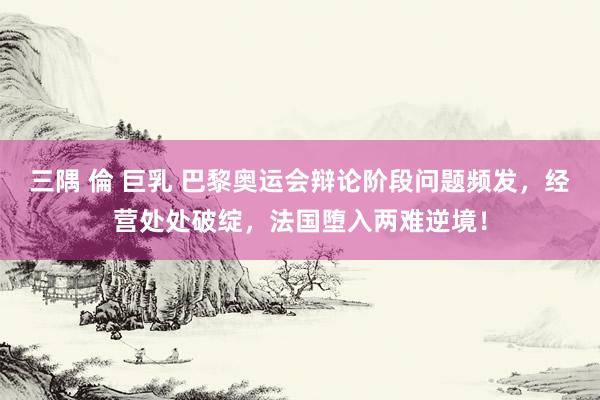 三隅 倫 巨乳 巴黎奥运会辩论阶段问题频发，经营处处破绽，法国堕入两难逆境！