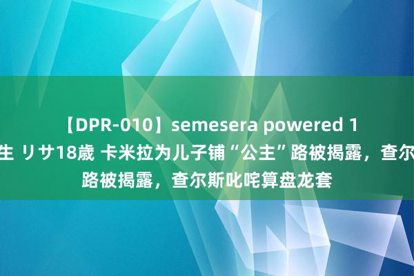 【DPR-010】semesera powered 10 ギャル女痴校生 リサ18歳 卡米拉为儿子铺“公主”路被揭露，查尔斯叱咤算盘龙套