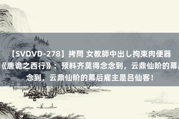 【SVDVD-278】拷問 女教師中出し拘束肉便器 仁科百華 RISA 《唐诡之西行》：预料齐莫得念念到，云鼎仙阶的幕后雇主是吕仙客！