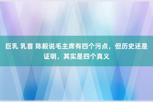 巨乳 乳首 陈毅说毛主席有四个污点，但历史还是证明，其实是四个真义