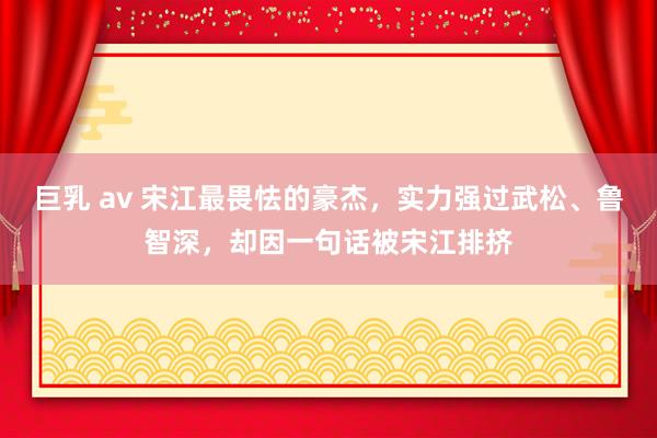 巨乳 av 宋江最畏怯的豪杰，实力强过武松、鲁智深，却因一句话被宋江排挤