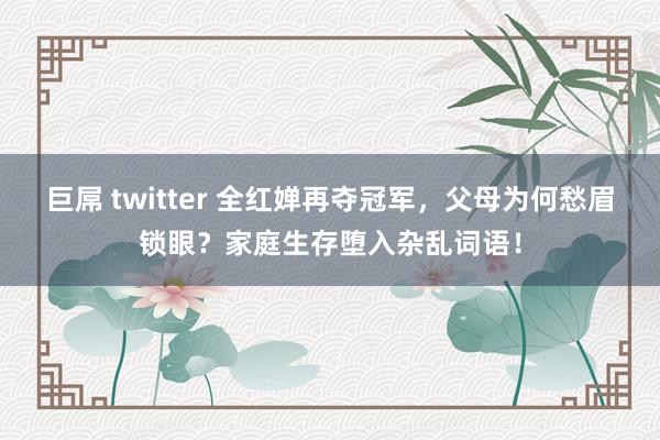 巨屌 twitter 全红婵再夺冠军，父母为何愁眉锁眼？家庭生存堕入杂乱词语！