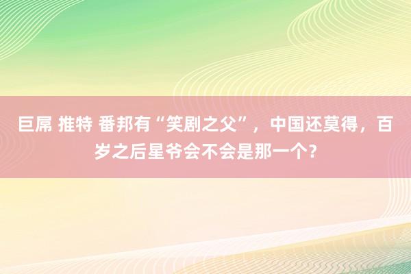 巨屌 推特 番邦有“笑剧之父”，中国还莫得，百岁之后星爷会不会是那一个？