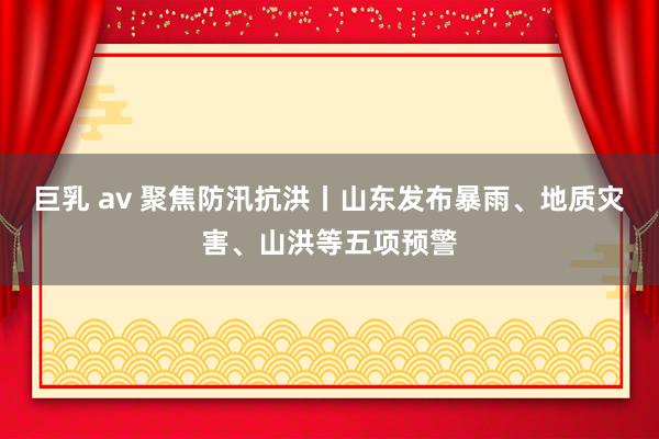 巨乳 av 聚焦防汛抗洪丨山东发布暴雨、地质灾害、山洪等五项预警