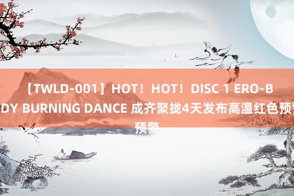 【TWLD-001】HOT！HOT！DISC 1 ERO-BODY BURNING DANCE 成齐聚拢4天发布高温红色预警