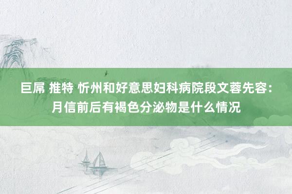 巨屌 推特 忻州和好意思妇科病院段文蓉先容：月信前后有褐色分泌物是什么情况