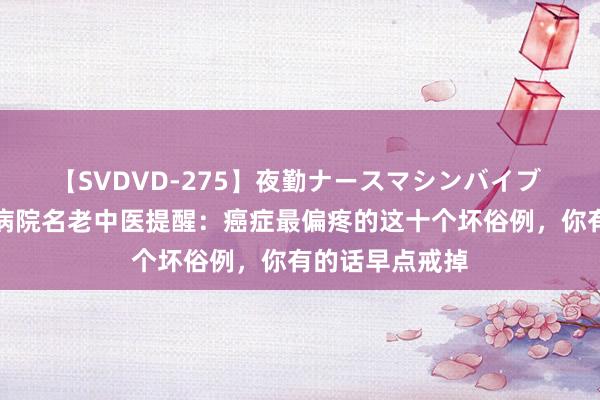 【SVDVD-275】夜勤ナースマシンバイブ 武汉德佑中医病院名老中医提醒：癌症最偏疼的这十个坏俗例，你有的话早点戒掉