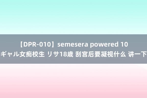 【DPR-010】semesera powered 10 ギャル女痴校生 リサ18歳 刮宫后要凝视什么 讲一下