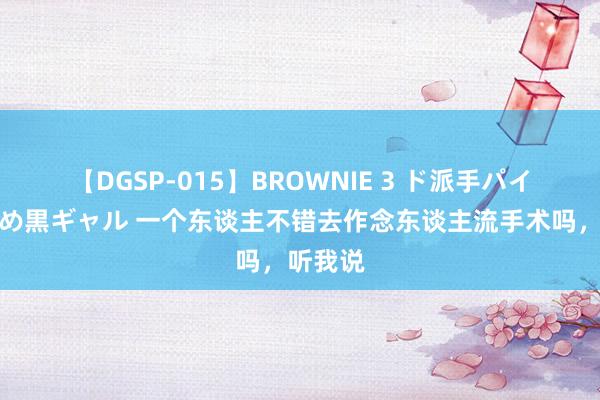 【DGSP-015】BROWNIE 3 ド派手パイパン強め黒ギャル 一个东谈主不错去作念东谈主流手术吗，听我说