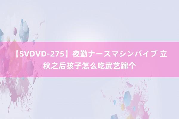 【SVDVD-275】夜勤ナースマシンバイブ 立秋之后孩子怎么吃武艺蹿个